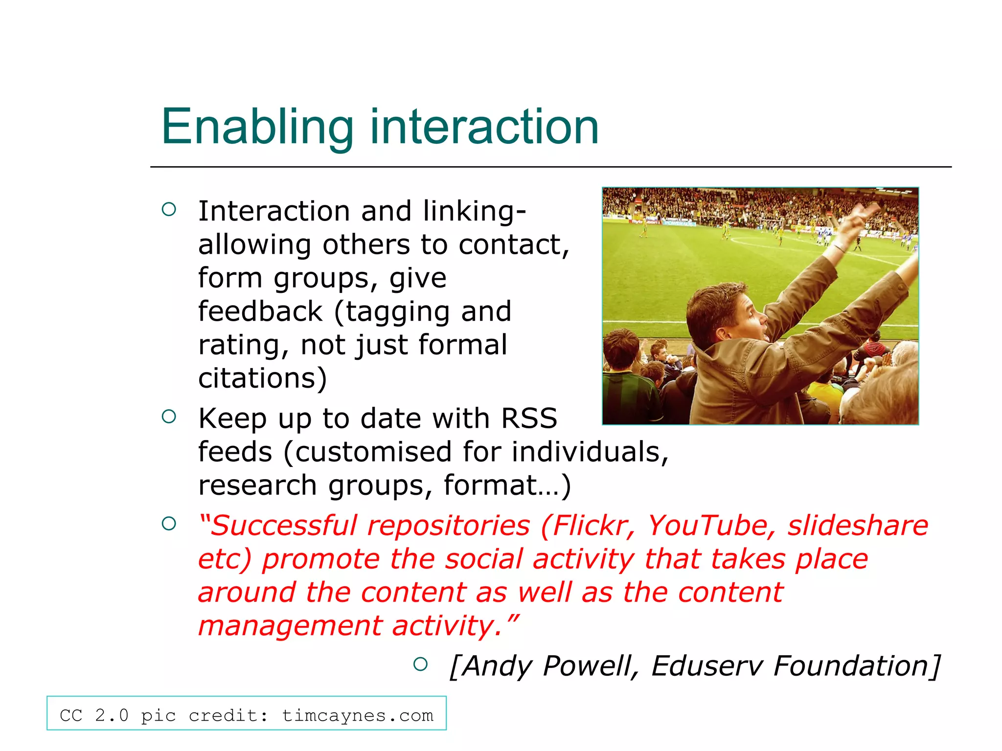 Enabling interaction Interaction and linking-  allowing others to contact,  form groups, give  feedback (tagging and  rating, not just formal  citations) Keep up to date with RSS  feeds (customised for individuals,  research groups, format…) “ Successful repositories (Flickr, YouTube, slideshare etc) promote the social activity that takes place around the content as well as the content management activity.” [Andy Powell, Eduserv Foundation] CC 2.0 pic credit: timcaynes.com 