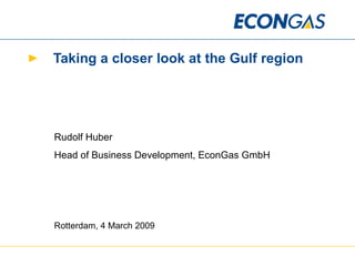 Taking a closer look at the Gulf region Rudolf Huber Head of Business Development, EconGas GmbH Rotterdam, 4 March 2009 