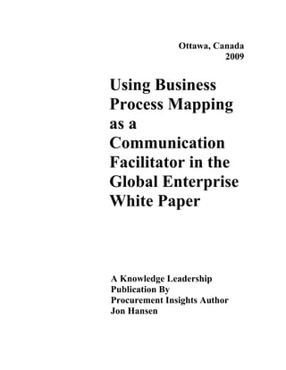 Ottawa, Canada
                         2009


Using Business
Process Mapping
as a
Communication
Facilitator in the
Global Enterprise
White Paper



A Knowledge Leadership
Publication By
Procurement Insights Author
Jon Hansen
 