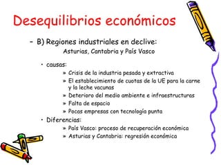 B) Regiones industriales en declive:  Asturias, Cantabria y País Vasco causas: Crisis de la industria pesada y extractiva El establecimiento de cuotas de la UE para la carne y la leche vacunas Deterioro del medio ambiente e infraestructuras Falta de espacio Pocas empresas con tecnología punta Diferencias:  País Vasco: proceso de recuperación económica Asturias y Cantabria: regresión económica Desequilibrios económicos 