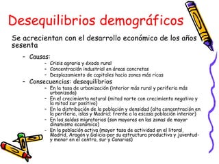 Desequilibrios demográficos Se acrecientan con el desarrollo económico de los años sesenta Causas: Crisis agraria y éxodo rural Concentración industrial en áreas concretas Desplazamiento de capitales hacia zonas más ricas Consecuencias: desequilibrios En la tasa de urbanización (interior más rural y periferia más urbanizada) En el crecimiento natural (mitad norte con crecimiento negativo y la mitad sur positivo) En la distribución de la población y densidad (alta concentración en la periferia, islas y Madrid; frente a la escasa población interior) En los saldos migratorios (son mayores en las zonas de mayor dinamismo económico) En la población activa (mayor tasa de actividad en el litoral, Madrid, Aragón y Galicia-por su estructura productiva y juventud- y menor en el centro, sur y Canarias) 