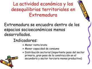 La actividad económica y los desequilibrios territoriales en Extremadura Extremadura se encuadra dentro de los espacios socioeconómicos menos desarrollados. Indicadores: Menor renta bruta Menor capacidad de consumo Distribución sectorial (importante peso del sector primario, gran peso de la construcción en el secundario y sector terciario menos productivo) 