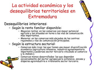 La actividad económica y los desequilibrios territoriales en Extremadura Desequilibrios interiores: Según la renta familiar disponible: Mayores rentas: en las comarcas con mayor potencial agrícola y las situadas en torno a las vías de comunicación más importantes. Menores: en las comarcas más alejadas de los centros regionales y vías de comunicación principales. Según la estructura sectorial: Comarcas más ricas: las que tienen una mayor diversificación económica (agricultura intensiva, industria agroalimentaria importante y poderoso sector terciario vinculado al comercio y la Admón.). Comarcas menos desarrolladas: las que dependen excesivamente del sector agropecuario extensivo, escasa y dispersa agroindustria e irrelevante sector terciario. 