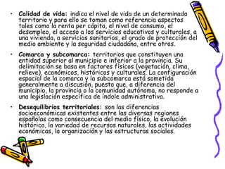 Calidad de vida:  indica el nivel de vida de un determinado territorio y para ello se toman como referencia aspectos tales como la renta per cápita, el nivel de consumo, el desempleo, el acceso a los servicios educativos y culturales, a una vivienda, a servicios sanitarios, el grado de protección del medio ambiente y la seguridad ciudadana, entre otros. Comarca y subcomarca:  territorios que constituyen una entidad superior al municipio e inferior a la provincia. Su delimitación se basa en factores físicos (vegetación, clima, relieve), económicos, históricos y culturales. La configuración espacial de la comarca y la subcomarca está sometida generalmente a discusión, puesto que, a diferencia del municipio, la provincia o la comunidad autónoma, no responde a una legislación específica de índole administrativa. Desequilibrios territoriales:  son las diferencias socioeconómicas existentes entre las diversas regiones españolas como consecuencia del medio físico, la evolución histórica, la variedad de recursos naturales, las actividades económicas, la organización y las estructuras sociales. 