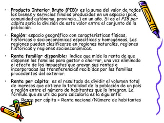 Producto Interior Bruto (PIB):  es la suma del valor de todos los bienes y servicios finales producidos en un espacio (país, comunidad autónoma, provincia...) en un año. Si es el  PIB per cápita  sería la división de este valor entre el conjunto de la población. Región:  espacio geográfico con características físicas, históricas o socioeconómicas específicas y homogéneas. Las regiones pueden clasificarse en regiones naturales, regiones históricas y regiones socioeconómicas. Renta familiar disponible:  índice que mide la renta de que disponen las familias para gastar o ahorrar, una vez eliminado el efecto de los impuestos que gravan sus rentas e incorporadas las transferencias recibidas por las familias procedentes del exterior. Renta per cápita:  es el resultado de dividir el volumen total de ingresos que obtiene la totalidad de la población de un país o región entre el número de habitantes que lo integran. La fórmula que se utiliza para calcularla es la siguiente: Renta per cápita = Renta nacional/Número de habitantes 