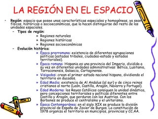 LA REGIÓN EN EL ESPACIO Región : espacio que posee unas características especiales y homogéneas, ya sean físicas, históricas o socioeconómicas, que la hacen distinguirse del resto de las unidades espaciales. Tipos de región : Regiones naturales Regiones históricas Regiones socioeconómicas Evolución histórica : Época prerromana : existencia de diferentes agrupaciones políticas (estados tribales, ciudades-estado y estados territoriales). Época romana : Hispania es una provincia del Imperio, dividida a su vez en diferentes unidades administrativas: Bética, Lusitania, Tarraconensis, Galaecia, Cartaginense. Visigodos : crean el primer estado nacional hispano, dividiendo el territorio en ducados. Edad Media : existencia de Al Andalus (al sur) y de cinco reinos cristianos al norte (León, Castilla, Aragón, Navarra y Portugal). Edad Moderna : los Reyes Católicos consiguen la unidad dinástica, pero concepciones territoriales y políticas diferentes entre Castilla y Aragón, que perduran con los Austrias. Con los Borbones se produce el centralismo y el unitarismo. Época Contemporánea : en el siglo XIX se produce la división provincial de España de Javier de Burgos. La constitución de 1978 organiza el territorio en municipios, provincias y CC.AA. 