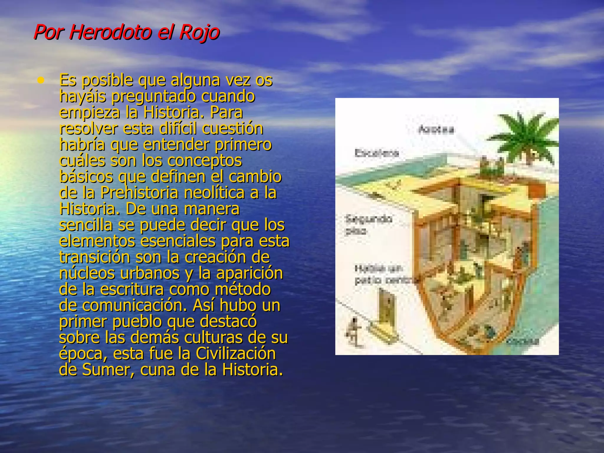 Por Herodoto el Rojo   Es posible que alguna vez os hayáis preguntado cuando empieza la Historia. Para resolver esta difícil cuestión habría que entender primero cuáles son los conceptos básicos que definen el cambio de la Prehistoria neolítica a la Historia. De una manera sencilla se puede decir que los elementos esenciales para esta transición son la creación de núcleos urbanos y la aparición de la escritura como método de comunicación. Así hubo un primer pueblo que destacó sobre las demás culturas de su época, esta fue la Civilización de Sumer, cuna de la Historia.  
