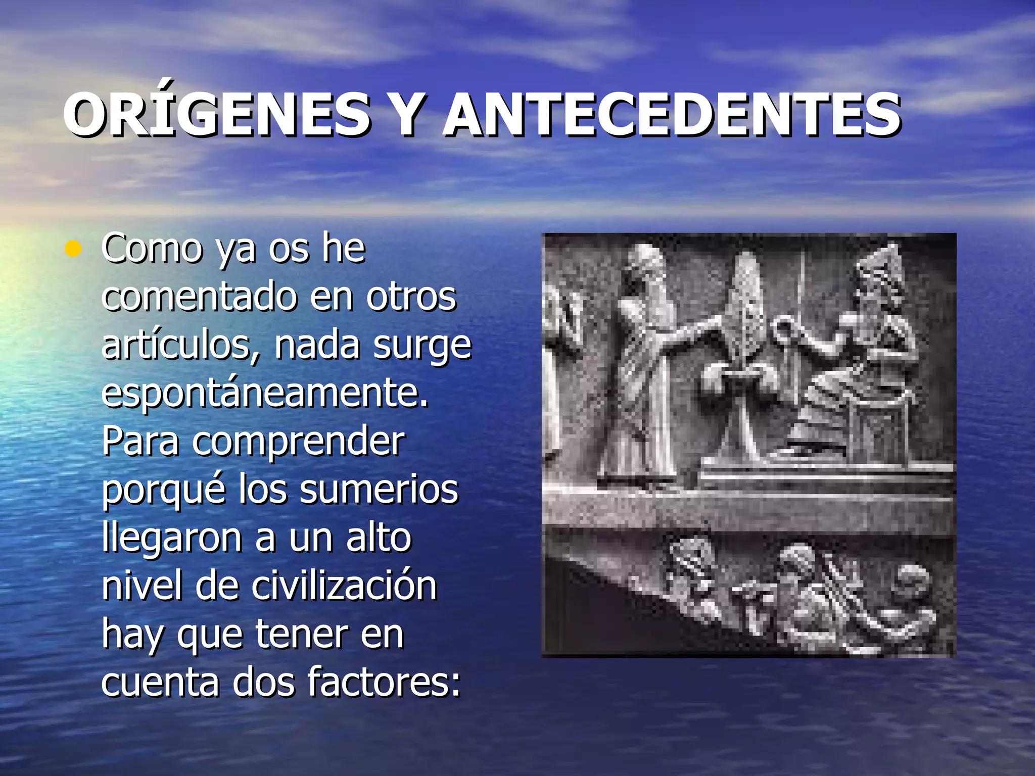 ORÍGENES Y ANTECEDENTES   Como ya os he comentado en otros artículos, nada surge espontáneamente. Para comprender porqué los sumerios llegaron a un alto nivel de civilización hay que tener en cuenta dos factores: 