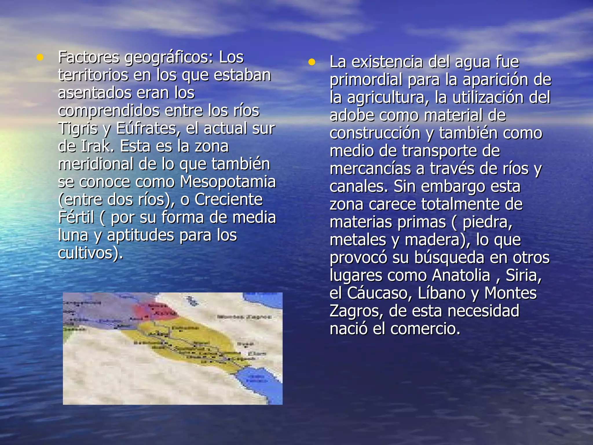 Factores geográficos: Los territorios en los que estaban asentados eran los comprendidos entre los ríos Tigris y Eúfrates, el actual sur de Irak. Esta es la zona meridional de lo que también se conoce como Mesopotamia (entre dos ríos), o Creciente Fértil ( por su forma de media luna y aptitudes para los cultivos). La existencia del agua fue primordial para la aparición de la agricultura, la utilización del adobe como material de construcción y también como medio de transporte de mercancías a través de ríos y canales. Sin embargo esta zona carece totalmente de materias primas ( piedra, metales y madera), lo que provocó su búsqueda en otros lugares como Anatolia , Siria, el Cáucaso, Líbano y Montes Zagros, de esta necesidad nació el comercio.  