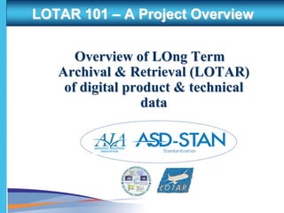 LOTAR 101 – A Project Overview

      Overview of LOng Term
   Archival & Retrieval (LOTAR)
    of digital product & technical
                  data

        AEROSPACE INDUSTRIES
            ASSOCIATION
 