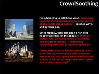 CrowdSoothing From blogging to cellphone video,  technology has forever changed the way we process and communicate about tragedy  — in good ways, and perhaps bad. Since Monday, there has been a non-stop flood of postings on the popular  Facebook student site, on MySpace and LiveJournal, and on personal blogs — expressing everything from grief to anger to confusion. "What better place to mourn someone than a place that they themselves built to express who they are, and a place where the deceased and his or her friends may have spent a great deal of time interacting?” 