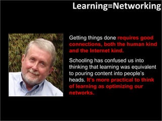 Getting things done  requires good connections, both the human kind and the Internet kind.  Schooling has confused us into thinking that learning was equivalent to pouring content into people’s heads.  It’s more practical to think of learning as optimizing our networks. Learning=Networking 