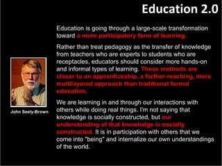 John Seely-Brown Education is going through a large-scale transformation toward   a more   participatory form of learning.   Rather than treat pedagogy as the transfer of knowledge from teachers who are experts to students who are receptacles, educators should consider more hands-on and informal types of learning.   These methods are closer to an apprenticeship, a farther-reaching, more multilayered approach than traditional formal   education .  We are learning in and through our interactions with others while doing real things. I'm not saying that knowledge is socially constructed, but   our understanding of that knowledge is socially constructed.   It is in participation with others that we come into "being" and internalize our own understandings of the world. Education 2.0 
