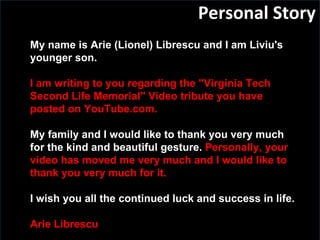 Personal Story My name is Arie (Lionel) Librescu and I am Liviu's younger son.   I am writing to you regarding the "Virginia Tech Second Life Memorial" Video tribute you have posted on YouTube.com. My family and I would like to thank you very much for the kind and beautiful gesture.   Personally, your video has moved me very much and I would like to thank you very much for it. I wish you all the continued luck and success in life.   Arie Librescu 