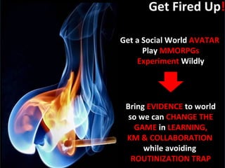 Get Fired Up ! Get a Social World  AVATAR  Play  MMORPGs Experiment  Wildly Bring  EVIDENCE  to world so we can  CHANGE THE GAME  in  LEARNING, KM & COLLABORATION   while avoiding  ROUTINIZATION TRAP 