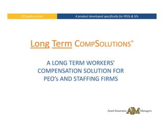LTCOMPSOLUTIONS®      A product developed specifically for PEOs & SFs  




      Long Term COMPSOLUTIONS® 
              A LONG TERM WORKERS’  
           COMPENSATION SOLUTION FOR 
           COMPENSATION SOLUTION FOR
             PEO’s AND STAFFING FIRMS
 