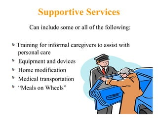 Supportive Services Can include some or all of the following: Training for informal caregivers to assist with personal care Equipment and devices Home modification Medical transportation “ Meals on Wheels” 