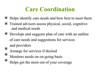 Care Coordination Helps identify care needs and how best to meet them Trained advisors assess physical, social, cognitive and medical needs Develops and suggests plan of care with an outline of care needs and suggestions for services and providers Arrange for services if desired Monitors needs on on-going basis Helps get the most out of your coverage 