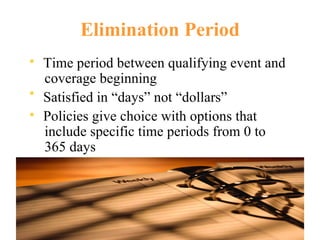 Elimination Period Time period between qualifying event and coverage beginning Satisfied in “days” not “dollars”  Policies give choice with options that include specific time periods from 0 to 365 days 