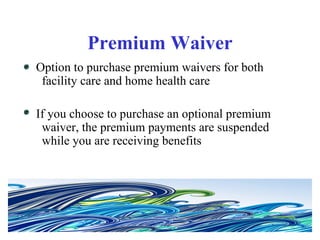 Premium Waiver Option to purchase premium waivers for both facility care and home health care If you choose to purchase an optional premium waiver, the premium payments are suspended while you are receiving benefits 