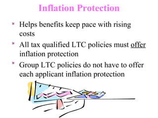 Inflation Protection Helps benefits keep pace with rising costs All tax qualified LTC policies must  offer  inflation protection Group LTC policies do not have to offer each applicant inflation protection 