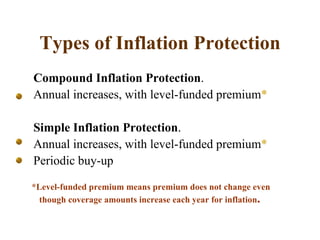 Types of Inflation Protection Compound Inflation Protection .  Annual increases, with level-funded premium * Simple Inflation Protection .  Annual increases, with level-funded premium * Periodic buy-up *Level-funded premium means premium does not change even though coverage amounts increase each year for inflation . 