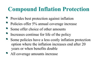 Compound Inflation Protection Provides best protection against inflation Policies offer 5% annual coverage increase Some offer choice of other amounts Increases continue for life of the policy Some policies have a less costly inflation protection option where the inflation increases end after 20 years or when benefits double All coverage amounts increase 