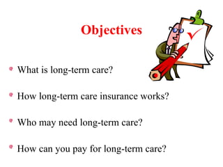 Objectives What is long-term care? How long-term care insurance works? Who may need long-term care? How can you pay for long-term care? 