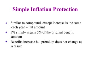 Simple Inflation Protection Similar to compound, except increase is the same each year – flat amount 5% simply means 5% of the original benefit amount Benefits increase but premium does not change as a result 
