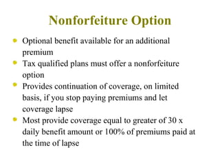 Nonforfeiture Option Optional benefit available for an additional premium Tax qualified plans must offer a nonforfeiture option Provides continuation of coverage, on limited basis, if you stop paying premiums and let coverage lapse Most provide coverage equal to greater of 30 x daily benefit amount or 100% of premiums paid at the time of lapse 