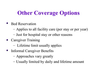 Other Coverage Options Bed Reservation Applies to all facility care (per stay or per year) Just for hospital stay or other reasons Caregiver Training Lifetime limit usually applies Informal Caregiver Benefits Approaches vary greatly Usually limited by daily and lifetime amount 