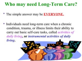 Who may need Long-Term Care? The simple answer may be  EVERYONE. Individuals need long-term care when a chronic condition, trauma, or illness limits their ability to carry out basic self-care tasks, called  activities of daily living , or   instrumental activities of daily living . 