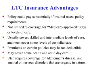 LTC Insurance Advantages   Policy could pay substantially if insured meets policy requirements. Not limited to coverage for “Medicare‑approved” stays or levels of care. Usually covers skilled and intermediate levels of care,  and must cover some levels of custodial care. Premiums on certain policies may be tax deductible. May cover home health and adult day care. Utah requires coverage for Alzheimer’s disease, and mental or nervous disorders that are organic in nature. 