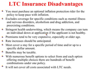 LTC Insurance  Disadvantages   You must purchase an optional inflation protection rider for the policy to keep pace with inflation. Excludes coverage for specific conditions such as mental illness and nervous disorders, alcoholism and drug addiction, and preexisting conditions. Stringent health underwriting, which means the company can turn an individual down at application if the applicant is not healthy. Premiums tend to be very expensive, especially at older age. Rate increases should be anticipated. Most cover a stay for a specific period of time and/or up to a specific dollar amount. Benefits may be taxable. With numerous benefit options to select from and each option offering multiple choices there are hundreds of benefit combinations under one policy. It will not cover all costs associated with LTC needs. 