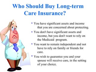 Who Should Buy Long-term Care Insurance? You have significant assets and income that you are concerned about protecting.  You don't have significant assets and income, but you don't want to rely on  the Medicaid  program.  You want to remain independent and not have to rely on family or friends for  care.  You wish to guarantee you and your spouse will receive care, in the setting of your choice.  