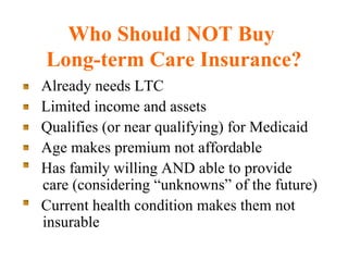 Who Should NOT Buy  Long-term Care Insurance? Already needs LTC Limited income and assets Qualifies (or near qualifying) for Medicaid Age makes premium not affordable Has family willing AND able to provide care (considering “unknowns” of the future) Current health condition makes them not insurable 