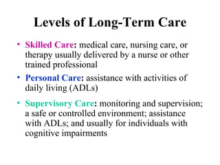 Levels of Long-Term Care Skilled Care :  medical care, nursing care, or therapy usually delivered by a nurse  or other trained professional Personal Care :  assistance with activities of daily living ( ADLs ) Supervisory Care :  monitoring and supervision; a safe or controlled environment; assistance with  ADLs ; and usually for individuals with cognitive impairments 