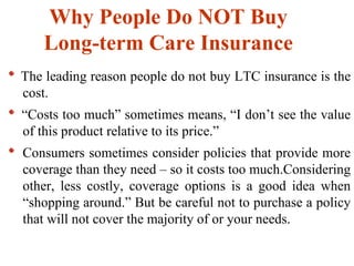 Why People Do NOT Buy  Long-term Care Insurance   The leading reason people do not buy LTC insurance is the cost.  “ Costs too much” sometimes means, “I don’t see the value of this product relative to its price.” Consumers sometimes consider policies that provide more coverage than they need – so it costs too much.Considering other, less costly, coverage options is a good idea when “shopping around.” But be careful not to purchase a policy that will not cover the majority of or your needs. 