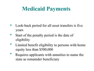 Medicaid Payments Look-back period for all asset transfers is five years Start of the penalty period is the date of eligibility Limited benefit eligibility to persons with home equity less than $500,000 Requires applicants with annuities to name the state as remainder beneficiary 
