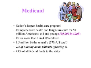 Medicaid   Nation’s largest health care program!  Comprehensive health and  long term care  for 58 million Americans, old and young  ( 190,000 in Utah )   Cover more than 1 in 4 US children 1.5 million births annually (37% US total) 2/3 of nursing home patients (growing #) 43% of all federal funds to the states 