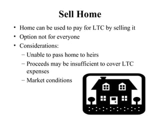 Sell Home Home can be used to pay for LTC by selling it Option not for everyone Considerations: Unable to pass home to heirs Proceeds may be insufficient to cover LTC expenses Market conditions 