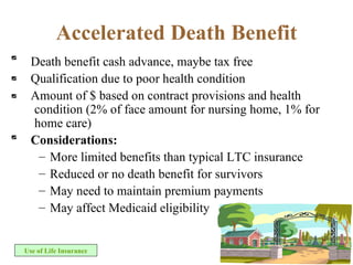 Accelerated Death Benefit Death benefit cash advance, maybe tax free  Qualification due to poor health condition Amount of $ based on contract provisions and health condition (2% of face amount for nursing home, 1% for home care) Considerations: More limited benefits than typical LTC insurance Reduced or no death benefit for survivors May need to maintain premium payments May affect Medicaid eligibility Use of Life Insurance 