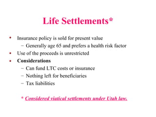 Life Settlements* Insurance policy is sold for present value Generally age 65 and prefers a health risk factor Use of the proceeds is unrestricted  Considerations Can fund LTC costs or insurance Nothing left for beneficiaries Tax liabilities  *  Considered viatical settlements under Utah law. 