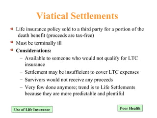 Viatical Settlements Life insurance policy sold to a third party for a portion of the death benefit (proceeds are tax-free) Must be terminally ill Considerations: Available to someone who would not qualify for LTC insurance Settlement may be insufficient to cover LTC expenses Survivors would not receive any proceeds Very few done anymore; trend is to Life Settlements because they are more predictable and plentiful Poor Health Use of Life Insurance 