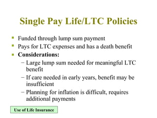Single Pay Life/LTC Policies Funded through lump sum payment Pays for LTC expenses and has a death benefit  Considerations: Large lump sum needed for meaningful LTC benefit If care needed in early years, benefit may be insufficient Planning for inflation is difficult, requires additional payments Use of Life Insurance 