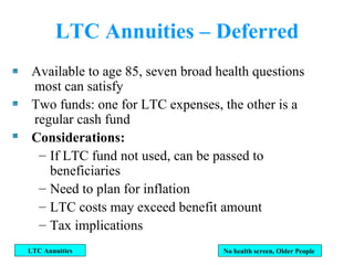LTC Annuities – Deferred Available to age 85, seven broad health questions most can satisfy Two funds: one for LTC expenses, the other is a regular cash fund Considerations: If LTC fund not used, can be passed to beneficiaries Need to plan for inflation LTC costs may exceed benefit amount Tax implications LTC Annuities No health screen, Older People  