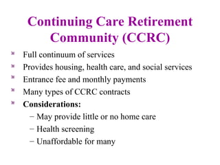 Continuing Care Retirement Community (CCRC) Full continuum of services Provides housing, health care, and social services Entrance fee and monthly payments Many types of CCRC contracts Considerations: May provide little or no home care Health screening Unaffordable for many 