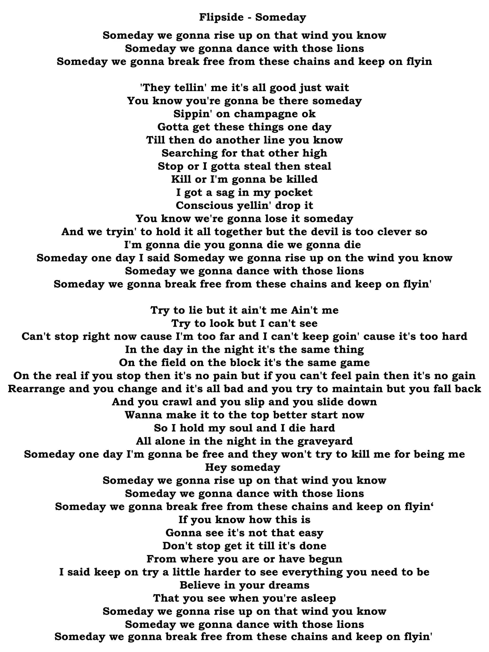 Flipside - Someday Someday we gonna rise up on that wind you know Someday we gonna dance with those lions Someday we gonna break free from these chains and keep on flyin 'They tellin' me it's all good just wait You know you're gonna be there someday Sippin' on champagne ok Gotta get these things one day Till then do another line you know Searching for that other high Stop or I gotta steal then steal Kill or I'm gonna be killed I got a sag in my pocket Conscious yellin' drop it You know we're gonna lose it someday And we tryin' to hold it all together but the devil is too clever so I'm gonna die you gonna die we gonna die  Someday one day I said Someday we gonna rise up on the wind you know Someday we gonna dance with those lions Someday we gonna break free from these chains and keep on flyin'  Try to lie but it ain't me Ain't me Try to look but I can't see Can't stop right now cause I'm too far and I can't keep goin' cause it's too hard In the day in the night it's the same thing On the field on the block it's the same game On the real if you stop then it's no pain but if you can't feel pain then it's no gain Rearrange and you change and it's all bad and you try to maintain but you fall back And you crawl and you slip and you slide down Wanna make it to the top better start now So I hold my soul and I die hard All alone in the night in the graveyard Someday one day I'm gonna be free and they won't try to kill me for being me Hey someday  Someday we gonna rise up on that wind you know Someday we gonna dance with those lions Someday we gonna break free from these chains and keep on flyin‘ If you know how this is Gonna see it's not that easy Don't stop get it till it's done From where you are or have begun I said keep on try a little harder to see everything you need to be Believe in your dreams That you see when you're asleep Someday we gonna rise up on that wind you know Someday we gonna dance with those lions Someday we gonna break free from these chains and keep on flyin'   
