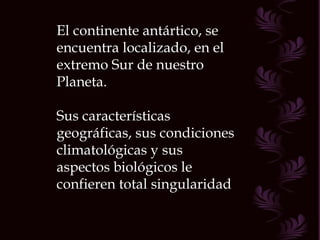 El continente antártico, se encuentra localizado, en el extremo Sur de nuestro Planeta. Sus características geográficas, sus condiciones climatológicas y sus aspectos biológicos le confieren total singularidad 