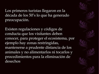 Los primeros turistas llegaron en la década de los 50’s lo que ha generado preocupación. Existen regulaciones y códigos de conducta que los visitantes deben conocer, para proteger el ecosistema, por ejemplo hay zonas restringidas, mantenerse a prudente distancia de los animales y no alimentarlos ni tocarlos y procedimientos para la eliminación de desechos 